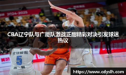 CBA辽宁队与广厦队激战正酣精彩对决引发球迷热议