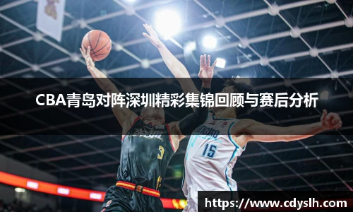 CBA青岛对阵深圳精彩集锦回顾与赛后分析